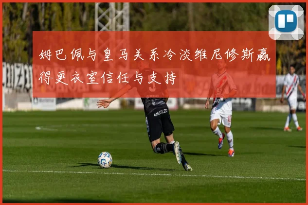 姆巴佩与皇马关系冷淡维尼修斯赢得更衣室信任与支持