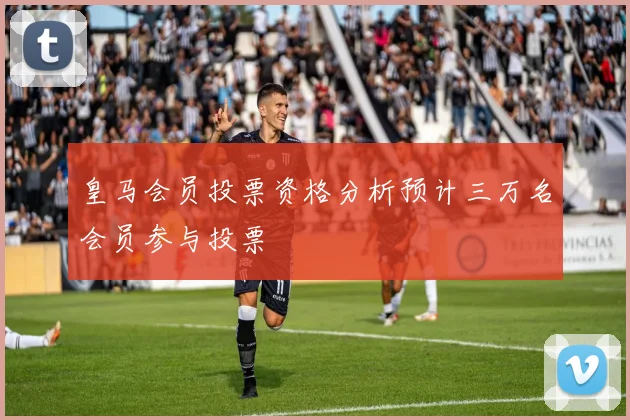 皇马会员投票资格分析预计三万名会员参与投票