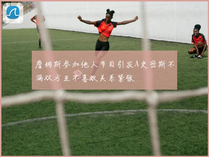 詹姆斯参加他人节目引发A史密斯不满双方互不喜欢关系紧张