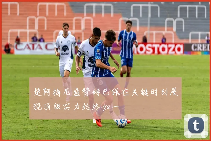 楚阿梅尼盛赞姆巴佩在关键时刻展现顶级实力始终如一