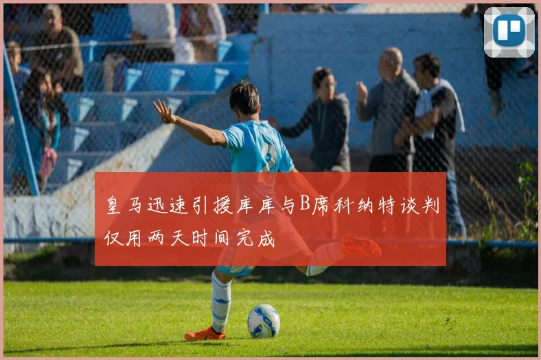 皇马迅速引援库库与B席科纳特谈判仅用两天时间完成