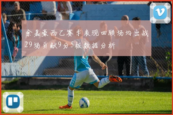 余嘉豪西乙赛季表现回顾场均出战29场贡献9分5板数据分析