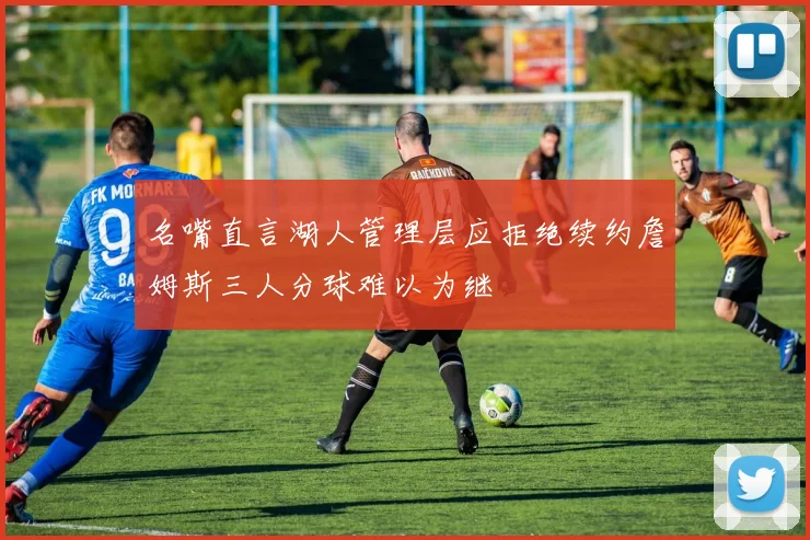 名嘴直言湖人管理层应拒绝续约詹姆斯三人分球难以为继